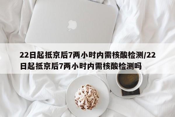 22日起抵京后7两小时内需核酸检测/22日起抵京后7两小时内需核酸检测吗