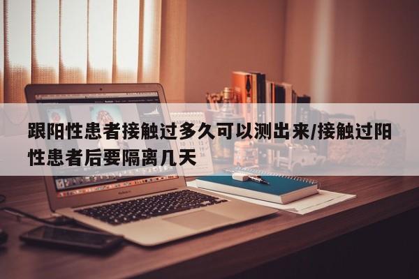 跟阳性患者接触过多久可以测出来/接触过阳性患者后要隔离几天