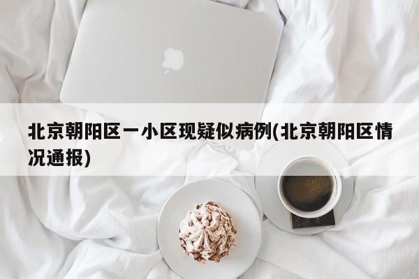北京朝阳区一小区现疑似病例(北京朝阳区情况通报)