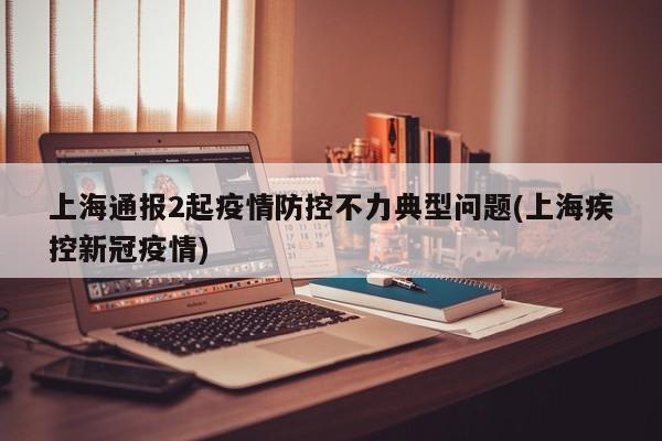 上海通报2起疫情防控不力典型问题(上海疾控新冠疫情)