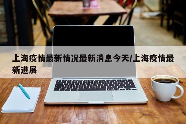 上海疫情最新情况最新消息今天/上海疫情最新进展