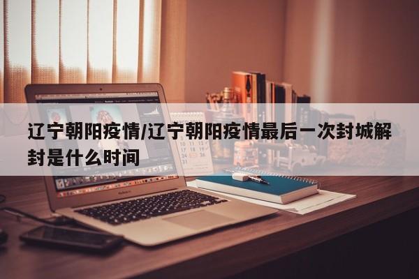 辽宁朝阳疫情/辽宁朝阳疫情最后一次封城解封是什么时间