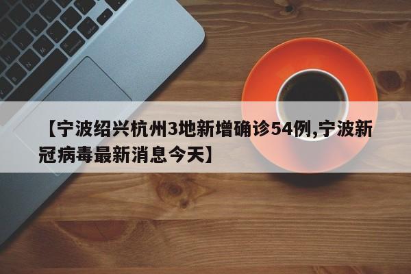 【宁波绍兴杭州3地新增确诊54例,宁波新冠病毒最新消息今天】