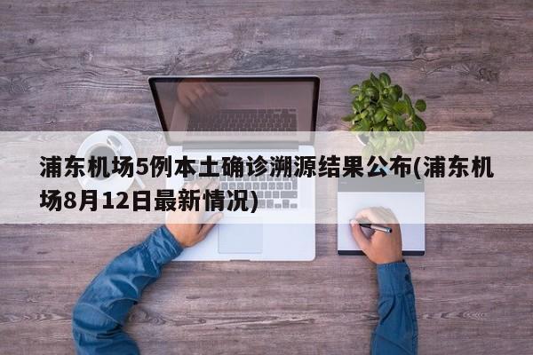浦东机场5例本土确诊溯源结果公布(浦东机场8月12日最新情况)