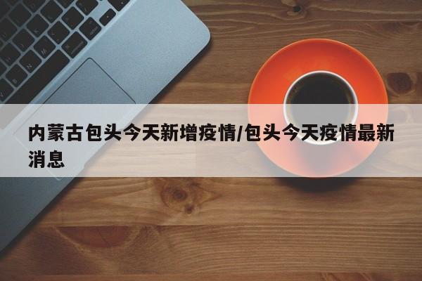内蒙古包头今天新增疫情/包头今天疫情最新消息