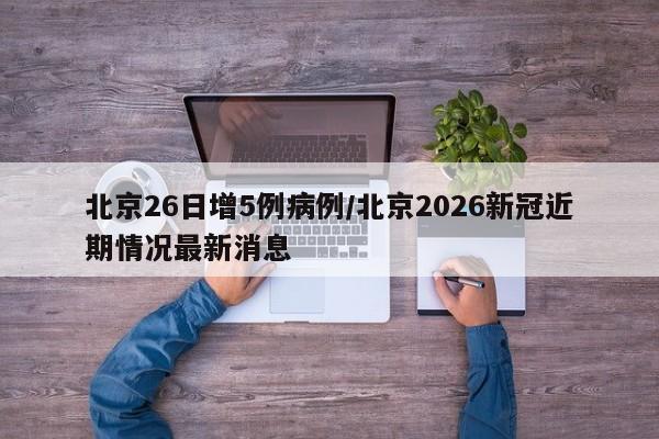 北京26日增5例病例/北京2026新冠近期情况最新消息