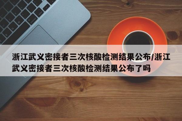 浙江武义密接者三次核酸检测结果公布/浙江武义密接者三次核酸检测结果公布了吗