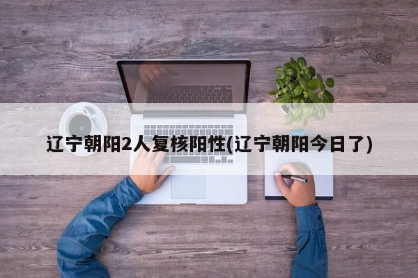 辽宁朝阳2人复核阳性(辽宁朝阳今日了)