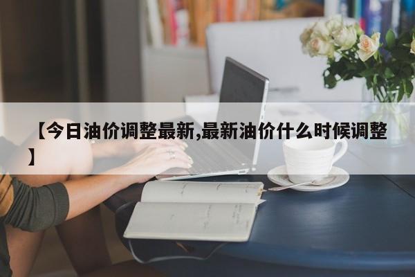【今日油价调整最新,最新油价什么时候调整】