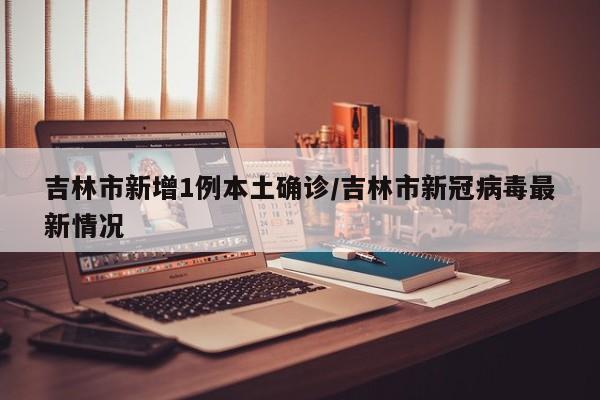 吉林市新增1例本土确诊/吉林市新冠病毒最新情况
