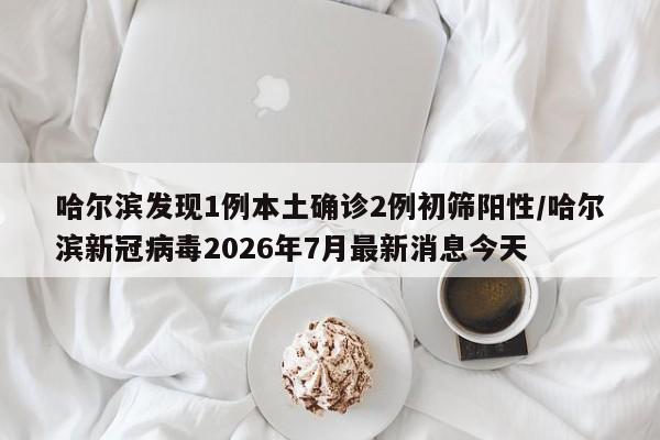 哈尔滨发现1例本土确诊2例初筛阳性/哈尔滨新冠病毒2026年7月最新消息今天