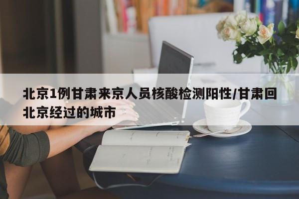 北京1例甘肃来京人员核酸检测阳性/甘肃回北京经过的城市