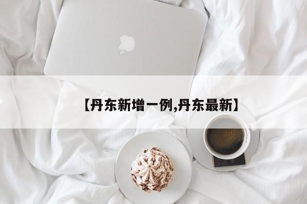【丹东新增一例,丹东最新】