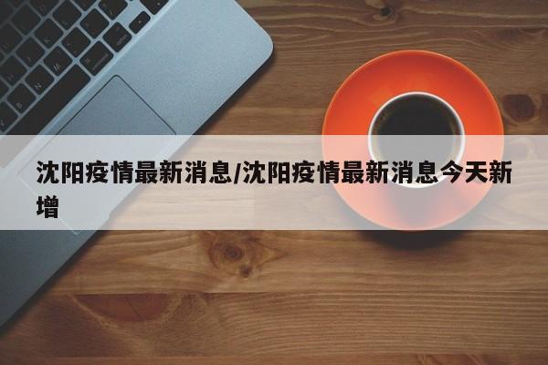 沈阳疫情最新消息/沈阳疫情最新消息今天新增
