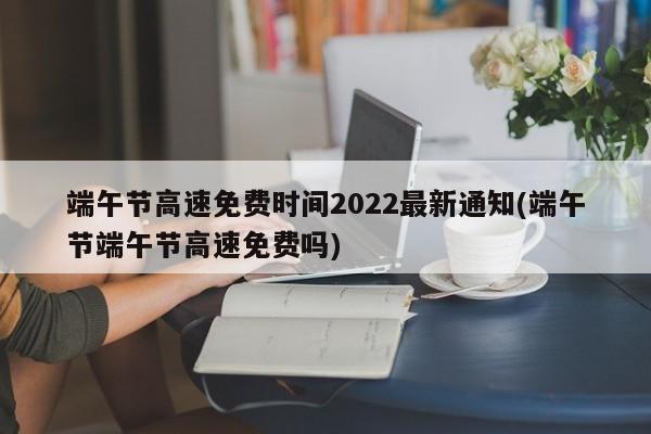 端午节高速免费时间2022最新通知(端午节端午节高速免费吗)