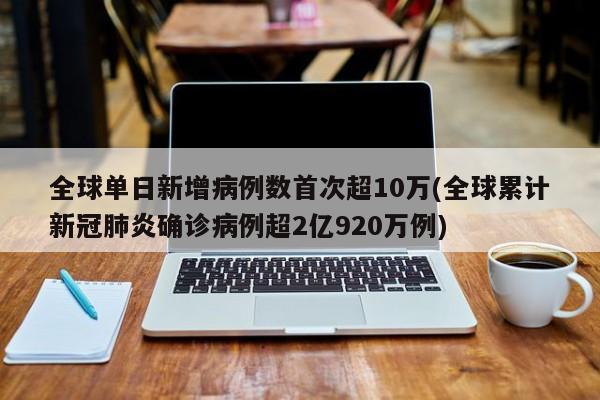 全球单日新增病例数首次超10万(全球累计新冠肺炎确诊病例超2亿920万例)