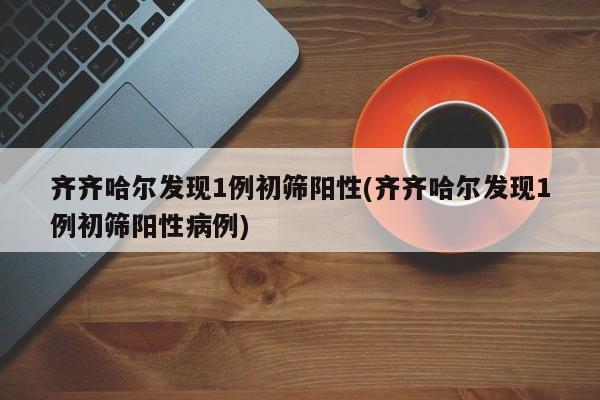 齐齐哈尔发现1例初筛阳性(齐齐哈尔发现1例初筛阳性病例)
